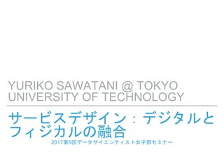 サービスデザイン：デジタルと
フィジカルの融合2017第5回データサイエンティスト女子部セミナー
YURIKO SAWATANI @ TOKYO
UNIVERSITY OF TECHNOLOGY
 