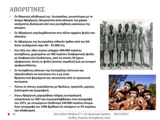 ΑΒΟΡΙΓΙΝΕΣ
28/11/2017Αλή Ογλού Ντάλια ΣΤ΄1-2ο Δημοτικό Σχολείο
Ξάνθης Γλώσσα-Αυτόχθονες Λαοί
10
 Οι Ιθαγενείς πληθυσμοί της Αυστραλίας, γνωστότεροι με το
όνομα Αβορίγινες, θεωρούνται όσοι κάτοικοι της χώρας
κατάγονται βιολογικά από τους αυτόχθονες κατοίκους της
ηπείρου.
 Οι Αβορίγινες περιλαμβάνονται στις πλέον αρχαίες φυλές του
πλανήτη.
 Οι Αβορίγινες της Αυστραλίας πιθανόν ήρθαν από την ΝΑ
Ασία τουλάχιστον πριν 40 – 45.000 έτη.
 Στα τέλη του 18ου αιώνα υπήρχαν 400.000 περίπου
αυτόχθονες, χωρισμένοι σε 500 περίπου διαφορετικές φυλές
με διαφορετικές διαλέκτους, από τις οποίες 50 έχουν
εξαφανιστεί. Αυτές οι φυλές ζούσαν νομαδική ζωή ως κυνηγοί
τροφοσυλλέκτες.
 Οι Αυτόχθονες κάτοικοι της Αυστραλίας πίστευαν και
εξακολουθούν να πιστεύουν ότι η γη είναι
θρησκευτικό φαινόμενο και κατοικείται από τα προγονικά
πνεύματα.
 Τούτες οι πίστεις γιορτάζονται με θρύλους, τραγούδι, μίμηση,
ξυλοτεχνία και ζωγραφική.
 Στους Αβορίγινες χορηγήθηκε πλήρης αυστραλιανή
υπηκοότητα το 1967 και συμπεριλήφθηκαν στην απογραφή
του 1971, με εκτιμώμενο πληθυσμό 140.000 περίπου άτομα.
Στην απογραφή του 1996 βρέθηκε ότι κατέχουν το 2% περίπου
του πληθυσμού.
 