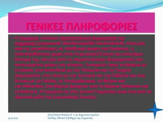 ΓΕΝΙΚΕΣ ΠΛΗΡΟΦΟΡΙΕΣ
 Η Γερμανία, επίσημα Ομοσπονδιακή Δημοκρατία της
Γερμανίας (γερμανικά: Bundesrepublik Deutschland), είναι μία
από τις μεγαλύτερες σε πληθυσμό χώρες της Ευρώπης, η
πολυπληθέστερη χώρα στην Ευρωπαϊκή Ένωση και κινητήρια
δύναμή της, και μία από τις σημαντικότερες βιομηχανικές και
ανεπτυγμένες χώρες του κόσμου. Συνορεύει προς τα βόρεια με
τη Δανία, στα ανατολικά με την Πολωνία και τη Τσεχική
Δημοκρατία, στα νότια με την Αυστρία και την Ελβετία και στα
δυτικά με τη Γαλλία, το Λουξεμβούργο, το Βέλγιο και
την Ολλανδία. Στα βόρεια βρέχεται από τη Βόρεια Θάλασσα και
τη Βαλτική. Η Γερμανία (η τότε Δυτική Γερμανία) είναι ένα από τα
ιδρυτικά μέλη της Ευρωπαϊκής Ένωσης.
3
Αλή Ογλού Ντάλια-Ε΄1-2ο Δημοτικό σχολείο
Ξάνθης-Εθνικό Σήνθημα της Γερμανίας9/4/2017
 