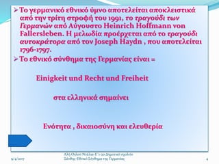  Το γερμανικό εθνικό ύμνο αποτελείται αποκλειστικά
από την τρίτη στροφή του 1991, το τραγούδι των
Γερμανών από Αύγουστο Heinrich Hoffmann von
Fallersleben. Η μελωδία προέρχεται από το τραγούδι
αυτοκράτορα από τον Joseph Haydn , που αποτελείται
1796-1797.
 Το εθνικό σύνθημα της Γερμανίας είναι =
Einigkeit und Recht und Freiheit
στα ελληνικά σημαίνει
Ενότητα , δικαιοσύνη και ελευθερία
4
Αλή Ογλού Ντάλια-Ε΄1-2ο Δημοτικό σχολείο
Ξάνθης-Εθνικό Σήνθημα της Γερμανίας9/4/2017
 