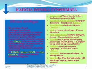 ΚΑΠΟΙΑ ΕΘΝΙΚΑ ΣΥΝΘΗΜΑΤΑ
Εθνικό σύνθημα
 Με τον όρο εθνικό
σύνθημα (και εθνική
φράση ή εθνικό ρητό) εννοείται
μία κεντρική φράση σύντομης
έκτασης η οποία εκφράζει
συνοπτικά τους ιδεατούς στόχους
ενός έθνους. Δεν αποκλείεται ένα
εθνικό σύνθημα να είναι κοινό σε
κάποιες χώρες, όπως το
«Ελευθερία ή θάνατος», το οποίο
είναι κοινό
σε Ελλάδα, Κύπρο, ΠΓΔΜ και Ουρ
ουγουάη. Ενδεικτικά κάποια
εθνικά συνθήματα:
 Αγία Λουκία: Η Χώρα, Ο Λαός, Το Φως –
The land, the people, the light
 Άγιος Βικέντιος και Γρεναδίνες: Ειρήνη και
Δικαιοσύνη – Pax et Justicia (λατινικά)
 Άγιος Μαρίνος: Ελευθερία – Libertas
(λατινικά)
 Αϊτή: Η ενότητα κάνει δύναμη – L'union
fait la force
 Ακτή Ελεφαντοστού: Ενότητα, Πειθαρχία,
Εργασία – Union, discipline, travail
 Αλβανία: Εσύ, Αλβανία, μου δίνεις τιμή,
μου δίνεις το όνομα Αλβανός. – Ti, Shqipëri
më jep nder, më jep emrin Shqiptar.
 Ανδόρρα: Η ισχύς ενωμένη είναι
ισχυρότερη – Virtus Unita Fortior
(λατινικά)
 Αργεντινή: Για ένωση και ελευθερία – En
unión y libertad
 Αρμενία: Ένα έθνος, ένας πολιτισμός – Մեկ
Ազգ, Մեկ Մշակույթ (Μεκ αζγκ, μεκ
μσακουίτ)
6
Αλή Ογλού Ντάλια-Ε΄1-2ο Δημοτικό σχολείο
Ξάνθης-Εθνικό Σήνθημα της Γερμανίας9/4/2017
 