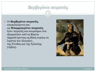Βερβερίνοι πειρατές
1/12/2017Χαρούλα Μαυροφρύδη- Τάξη Στ'1
4
 Οι Βερβερίνοι πειρατές,
αποκαλούμενοι και
ως Μπαρμπερίνοι πειρατές,
ήταν πειρατές και κουρσάροι που
εξορμούσαν από τη Βόρεια
Αφρική έχοντας ως βάση κυρίως τα
λιμάνια του Αλγερίου,
της Τύνιδας και της Τρίπολης
(Λιβύη).
 