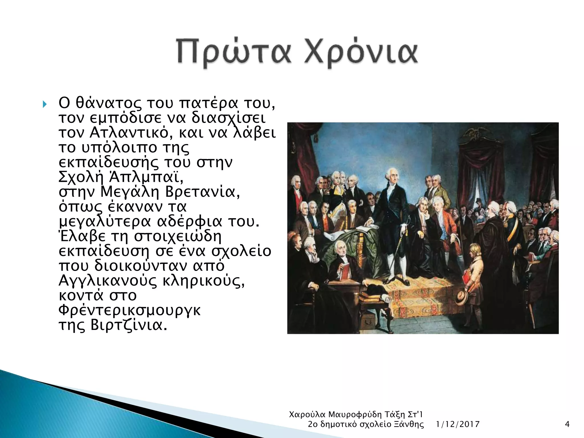  Ο θάνατος του πατέρα του,
τον εμπόδισε να διασχίσει
τον Ατλαντικό, και να λάβει
το υπόλοιπο της
εκπαίδευσής του στην
Σχολή Άπλμπαϊ,
στην Μεγάλη Βρετανία,
όπως έκαναν τα
μεγαλύτερα αδέρφια του.
Έλαβε τη στοιχειώδη
εκπαίδευση σε ένα σχολείο
που διοικούνταν από
Αγγλικανούς κληρικούς,
κοντά στο
Φρέντερικσμουργκ
της Βιρτζίνια.
1/12/2017
Χαρούλα Μαυροφρύδη Τάξη Στ'1
2ο δημοτικό σχολείο Ξάνθης 4
 
