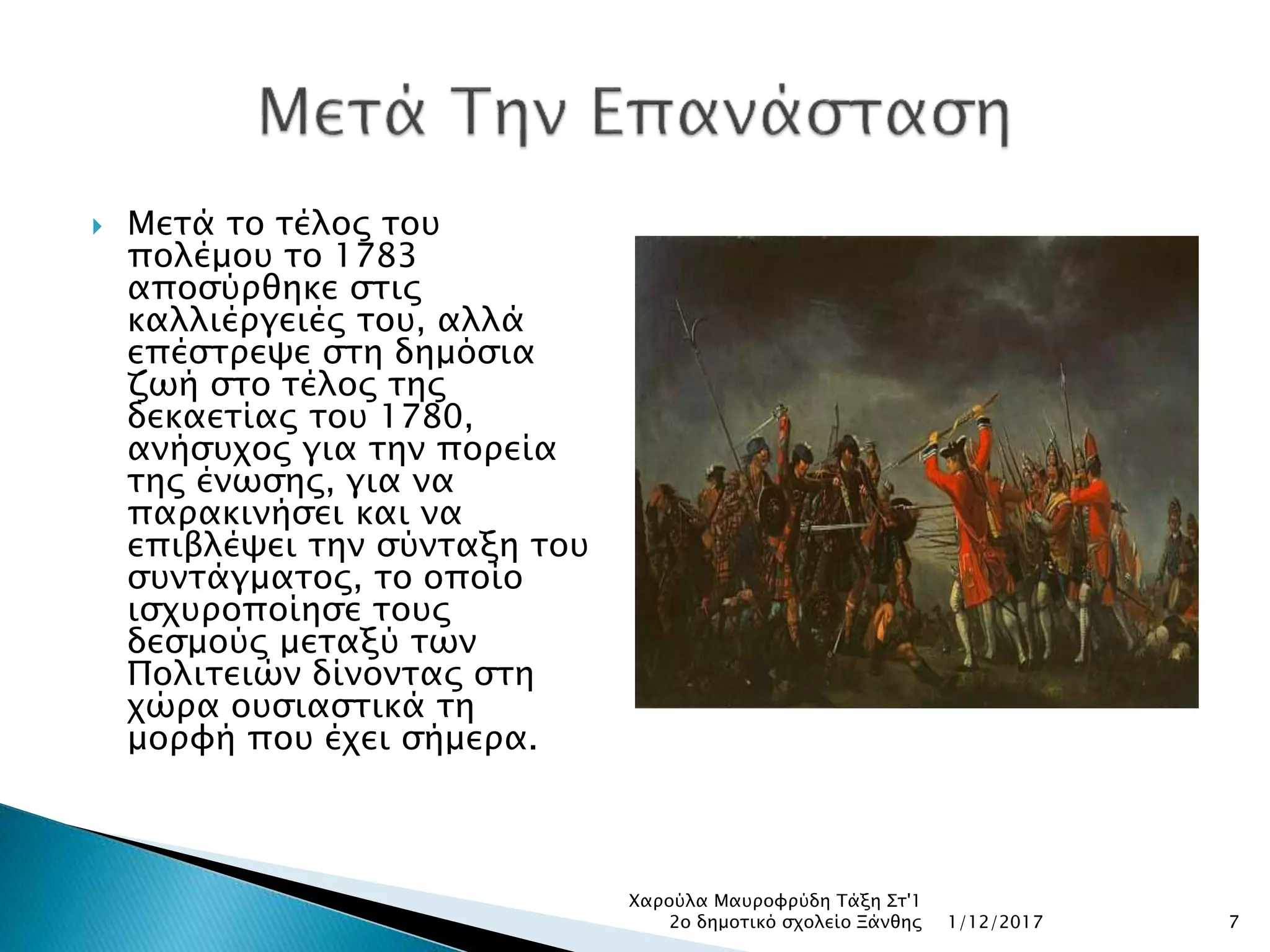  Μετά το τέλος του
πολέμου το 1783
αποσύρθηκε στις
καλλιέργειές του, αλλά
επέστρεψε στη δημόσια
ζωή στο τέλος της
δεκαετίας του 1780,
ανήσυχος για την πορεία
της ένωσης, για να
παρακινήσει και να
επιβλέψει την σύνταξη του
συντάγματος, το οποίο
ισχυροποίησε τους
δεσμούς μεταξύ των
Πολιτειών δίνοντας στη
χώρα ουσιαστικά τη
μορφή που έχει σήμερα.
1/12/2017
Χαρούλα Μαυροφρύδη Τάξη Στ'1
2ο δημοτικό σχολείο Ξάνθης 7
 