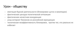 Урон - обществу
- имитация бурной деятельности (блокировки шуток и википедии)
- фактическая цензура политической оппозиции
- фактическая нечестная конкуренция
- уход интернет бизнесов из российской юрисдикции
- техническая неэффективность блокировок, против тех, кто реально их
избегает
 
