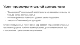 Урон - правоохранительной деятельности
- “блокировкой” нелегальной деятельности исчерпываются меры по
борьбе с этой деятельностью
- сетевой криминал повышает уровень своей подготовки
- злоупотребления инфраструктурой
Куча непродуманных технических мер создаёт у правоохранительных
органов ощущение ложного всемогущества, разваливающегося при
столкновении с реальными нарушениями.
 