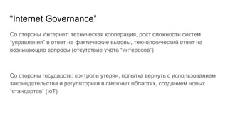 “Internet Governance”
Со стороны Интернет: техническая кооперация, рост сложности систем
“управления” в ответ на фактические вызовы, технологический ответ на
возникающие вопросы (отсутствие учёта “интересов”)
Со стороны государств: контроль утерян, попытка вернуть с использованием
законодательства и регуляторики в смежных областях, созданием новых
“стандартов” (IoT)
 