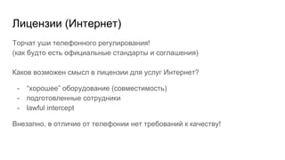 Лицензии (Интернет)
Торчат уши телефонного регулирования!
(как будто есть официальные стандарты и соглашения)
Каков возможен смысл в лицензии для услуг Интернет?
- “хорошее” оборудование (совместимость)
- подготовленные сотрудники
- lawful intercept
Внезапно, в отличие от телефонии нет требований к качеству!
 