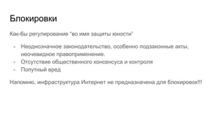 Блокировки
Как-бы регулирование “во имя защиты юности”
- Неоднозначное законодательство, особенно подзаконные акты,
неочевидное правоприменение.
- Отсутствие общественного консенсуса и контроля
- Попутный вред
Напомню, инфраструктура Интернет не предназначена для блокировок!!!
 