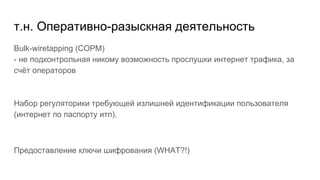 т.н. Оперативно-разыскная деятельность
Bulk-wiretapping (СОРМ)
- не подконтрольная никому возможность прослушки интернет трафика, за
счёт операторов
Набор регуляторики требующей излишней идентификации пользователя
(интернет по паспорту итп).
Предоставление ключи шифрования (WHAT?!)
 
