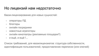 Но лицензий нам недостаточно
Квази-лицензирование для новых сущностей:
- операторы ПД
- блоггеры
- онлайн посредники
- новостные агрегаторы
- онлайн кинотеатры (рекламные площадки?)
- и ещё, и ещё !...
Список требований, для квазилицензиатов: структура собственности,
идентификация пользователей, предоставление переписки (или ключей)
 
