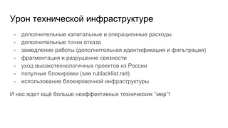 Урон технической инфраструктуре
- дополнительные капитальные и операционные расходы
- дополнительные точки отказа
- замедление работы (дополнительная идентификация и фильтрация)
- фрагментация и разрушение связности
- уход высокотехнологичных проектов из России
- попутные блокировки (see rublacklist.net)
- использование блокировочной инфраструктуры
И нас ждет ещё больше неэффективных технических “мер”!
 