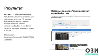 Результат
МОСКВА, 15 ноя — РИА Новости.
Чуть более 2,3 миллиона человек уже
эвакуировали почти в 190 городах
России за два месяца с начала
массовых звонков о якобы
заложенных бомбах, из них более
четверти миллиона человек — только
в Москве
РИА Новости
https://ria.ru/incidents/20171115/150886
3061.html
 