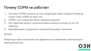 Почему СОРМ не работает
1. Системы СОРМ строятся за счет операторов связи. Каждый оператор
строит свою СОРМ за свой счет
2. СОРМ - для оператора связи “вредная нагрузка”
3. Нет обратной связи о полезности/бесполезности затрат (а это 2%
оборота)
4. Квалификация сотрудников спецслужб вызывает сомнения
ИТОГО:
Операторы связи выполнили все формальные требования действующего
законодательства
 