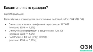 Касается ли это граждан?
За 2016 год было:
Ходатайства о производстве следственных действий (ч.2 ст.164 УПК РФ)
● О контроле и записи телефонных переговоров: 167 052
(отказано 3053 => 1,8%)
● О получении информации о соединениях: 126 306
(отказано 2332 => 1,8%)
● По ОРМ (ст.9 ФЗ “об ОРД”) 609 989
(отказано 1539 => 0,25%)
 