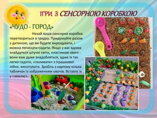 Нехай ваша сенсорна коробка
перетвориться в грядку. Придумайте разом
з дитиною, що ви будете вирощувати, і
можна починати садити. Якщо у вас вдома
знайдуться штучні квіти, пластикові овочі -
вони вам дуже знадобляться, адже їх так
легко садити, «поливати» з іграшкової
лійки, викопувати. Зробіть з картону кілька
табличок із зображенням овочів. Вставте їх
у «землю».
 