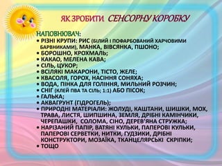 • РІЗНІ КРУПИ: РИС (БІЛИЙ І ПОФАРБОВАНИЙ ХАРЧОВИМИ
БАРВНИКАМИ), МАНКА, ВІВСЯНКА, ПШОНО;
• БОРОШНО, КРОХМАЛЬ;
• КАКАО, МЕЛЕНА КАВА;
• СІЛЬ, ЦУКОР;
• ВСІЛЯКІ МАКАРОНИ, ТІСТО, ЖЕЛЕ;
• КВАСОЛЯ, ГОРОХ, НАСІННЯ СОНЯХА;
• ВОДА, ПІНКА ДЛЯ ГОЛІННЯ, МИЛЬНИЙ РОЗЧИН;
• СНІГ (КЛЕЙ ПВА ТА СІЛЬ; 1:1) АБО ПІСОК;
• ГАЛЬКА;
• АКВАГРУНТ (ГІДРОГЕЛЬ);
• ПРИРОДНІ МАТЕРІАЛИ: ЖОЛУДІ, КАШТАНИ, ШИШКИ, МОХ,
ТРАВА, ЛИСТЯ, ШИПШИНА, ЗЕМЛЯ, ДРІБНІ КАМІНЧИКИ,
ЧЕРЕПАШКИ, СОЛОМА, СІНО, ДЕРЕВ’ЯНА СТРУЖКА;
• НАРІЗАНИЙ ПАПІР, ВАТЯНІ КУЛЬКИ, ПАПЕРОВІ КУЛЬКИ,
ПАПЕРОВІ СЕРВЕТКИ, НИТКИ, ГУДЗИКИ, ДРІБНІ
КОНСТРУКТОРИ, МОЗАЇКА, ТКАНЦЕЛЯРСЬКІ СКРІПКИ;
• ТОЩО
 