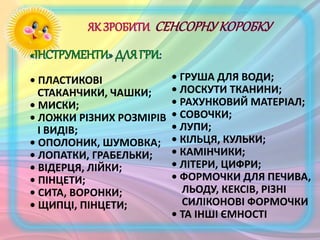 • ПЛАСТИКОВІ
СТАКАНЧИКИ, ЧАШКИ;
• МИСКИ;
• ЛОЖКИ РІЗНИХ РОЗМІРІВ
І ВИДІВ;
• ОПОЛОНИК, ШУМОВКА;
• ЛОПАТКИ, ГРАБЕЛЬКИ;
• ВІДЕРЦЯ, ЛІЙКИ;
• ПІНЦЕТИ;
• СИТА, ВОРОНКИ;
• ЩИПЦІ, ПІНЦЕТИ;
• ГРУША ДЛЯ ВОДИ;
• ЛОСКУТИ ТКАНИНИ;
• РАХУНКОВИЙ МАТЕРІАЛ;
• СОВОЧКИ;
• ЛУПИ;
• КІЛЬЦЯ, КУЛЬКИ;
• КАМІНЧИКИ;
• ЛІТЕРИ, ЦИФРИ;
• ФОРМОЧКИ ДЛЯ ПЕЧИВА,
ЛЬОДУ, КЕКСІВ, РІЗНІ
СИЛІКОНОВІ ФОРМОЧКИ
• ТА ІНШІ ЄМНОСТІ
 
