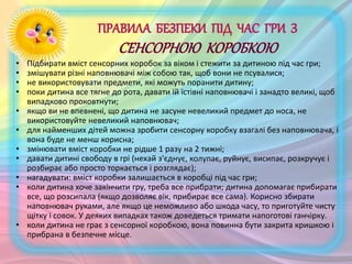 • Підбирати вміст сенсорних коробок за віком і стежити за дитиною під час гри;
• змішувати різні наповнювачі між собою так, щоб вони не псувалися;
• не використовувати предмети, які можуть поранити дитину;
• поки дитина все тягне до рота, давати їй їстівні наповнювачі і занадто великі, щоб
випадково проковтнути;
• якщо ви не впевнені, що дитина не засуне невеликий предмет до носа, не
використовуйте невеликий наповнювач;
• для найменших дітей можна зробити сенсорну коробку взагалі без наповнювача, і
вона буде не менш корисна;
• змінювати вміст коробки не рідше 1 разу на 2 тижні;
• давати дитині свободу в грі (нехай з'єднує, колупає, руйнує, висипає, розкручує і
розбирає або просто торкається і розглядає);
• нагадувати: вміст коробки залишається в коробці під час гри;
• коли дитина хоче закінчити гру, треба все прибрати; дитина допомагає прибирати
все, що розсипала (якщо дозволяє вік, прибирає все сама). Корисно збирати
наповнювач руками, але якщо це неможливо або шкода часу, то приготуйте чисту
щітку і совок. У деяких випадках також доведеться тримати напоготові ганчірку.
• коли дитина не грає з сенсорної коробкою, вона повинна бути закрита кришкою і
прибрана в безпечне місце.
 