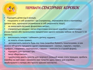 • Підходять дітям від 6 місяців;
• поєднують в собі розвиток і гру (наприклад, перевозячи пісок в вантажівці,
дитина грає, одночасно розвиваючи в собі акуратність тощо);
• не вимагають великих фінансових витрат;
• створюються швидко і легко (підготовка сенсорної коробки з шматочками
різних тканин або маленькими предметами одного кольору займає не більше 5-10
хвилин);
• викликають інтерес і займають дитину надовго;
• не мають чітких правил;
• допомагають вивчити будь-яку тему (коробки бувають тематичними, в них
можна об'єднати предмети однієї спрямованості - «осінь», «крупи», «колір»,
«цифри», «тварини», «матеріали», «звуки» - і вивчати їх в ігровій формі);
• підходять для групової гри;
• легко зберігаються ;
• і дорослому дають простір для творчості (кожний може стати творцем: зробити
коробку на свій смак і проявити свої таланти: щось зшити для коробки,
змайструвати з паперу або просто красиво викласти) .
 