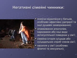 Негативні сімейні чинники:Негативні сімейні чинники:
психічні відхилення у батьків,психічні відхилення у батьків,
особливо афективні (депресії таособливо афективні (депресії та
інші душевні захворювання);інші душевні захворювання);
зловживання алкоголем,зловживання алкоголем,
наркоманія або інші видинаркоманія або інші види
антисуспільної поведінки у сімантисуспільної поведінки у сім’’ї;ї;
сімейна історія суїцидів абосімейна історія суїцидів або
суїцидальних спроб членів сім’ї;суїцидальних спроб членів сім’ї;
насилля у сімнасилля у сім’’ї (особливої (особливо
фізичні та сексуальні);фізичні та сексуальні);
 