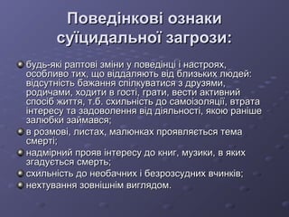 Поведінкові ознакиПоведінкові ознаки
суїцидальної загрози:суїцидальної загрози:
будь-які раптові зміни у поведінці і настроях,будь-які раптові зміни у поведінці і настроях,
особливо тих, що віддаляють від близьких людей:особливо тих, що віддаляють від близьких людей:
відсутність бажання спілкуватися з друзями,відсутність бажання спілкуватися з друзями,
родичами, ходити в гості, грати, вести активнийродичами, ходити в гості, грати, вести активний
спосіб життя, т.б. схильність до самоізоляції, втратаспосіб життя, т.б. схильність до самоізоляції, втрата
інтересу та задоволення від діяльності, якою ранішеінтересу та задоволення від діяльності, якою раніше
залюбки займався;залюбки займався;
в розмові, листах, малюнках проявляється темав розмові, листах, малюнках проявляється тема
смерті;смерті;
надмірний прояв інтересу до книг, музики, в якихнадмірний прояв інтересу до книг, музики, в яких
згадується смерть;згадується смерть;
схильність до необачних і безрозсудних вчинків;схильність до необачних і безрозсудних вчинків;
нехтування зовнішнім виглядом.нехтування зовнішнім виглядом.
 