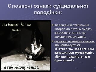 Словесні ознаки суїцидальноїСловесні ознаки суїцидальної
поведінки:поведінки:
підвищений стабільнийпідвищений стабільний
інтерес до питань смерті,інтерес до питань смерті,
загробного життя, дозагробного життя, до
похоронних ритуалів;похоронних ритуалів;
словесні натяки на смерть,словесні натяки на смерть,
що наближуєтьсящо наближується::
«Потерпіть, недовго вам«Потерпіть, недовго вам
залишилося мучитися!»,залишилося мучитися!»,
«Ви ще пожалієте, але«Ви ще пожалієте, але
буде пізно!»буде пізно!»
 