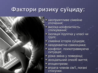 Фактори ризику суїциду:Фактори ризику суїциду:
несприятливе сімейненесприятливе сімейне
оточення;оточення;
висока конфліктністьвисока конфліктність
спілкування;спілкування;
ізоляція підлітка у класі чиізоляція підлітка у класі чи
групі;групі;
сімейна історія суїцидів;сімейна історія суїцидів;
неадекватна самооцінка;неадекватна самооцінка;
конфлікт, психотравмуючаконфлікт, психотравмуюча
ситуація;ситуація;
різка зміна у поведінці;різка зміна у поведінці;
асоціальний спосіб життя;асоціальний спосіб життя;
егоцентризм;егоцентризм;
втрата членів сім'ї, поганівтрата членів сім'ї, погані
стосунки.стосунки.
 