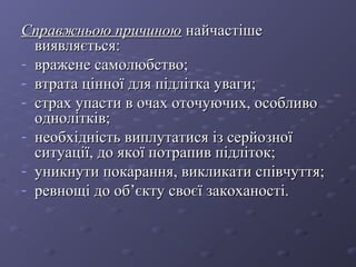 Справжньою причиноюСправжньою причиною найчастішенайчастіше
виявляється:виявляється:
- вражене самолюбство;вражене самолюбство;
- втрата цінної для підлітка уваги;втрата цінної для підлітка уваги;
- страх упасти в очах оточуючих, особливострах упасти в очах оточуючих, особливо
однолітків;однолітків;
- необхідність виплутатися із серйозноїнеобхідність виплутатися із серйозної
ситуації, до якої потрапив підліток;ситуації, до якої потрапив підліток;
- уникнути покарання, викликати співчуття;уникнути покарання, викликати співчуття;
- ревнощі до об’єкту своєї закоханості.ревнощі до об’єкту своєї закоханості.
 