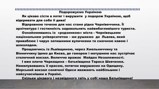 Подорожуємо Україною
Як цікаво сісти в потяг і вирушити у подорож Україною, щоб
відкривати для себе її дива!
Відправною точкою для нас стане рідна Чернівеччина. Її
архітектура і гостинність задовольнять найвибагливішого туриста.
Ознайомившись із «родзинкою» міста - Чернівецьким
національним університетом – ми рушаємо до Львова, який
приваблює і чарує затишними вуличками та смачною кавою і
шоколадом.
Прощаючись із Львівщиною, через Хмельниччину та
Вінниччину їдемо до Києва, де гамором і метушнею нас зустрічає
столичний вокзал. Величчю вражає Майдан Незалежності.
І вже кличе Черкащина – батьківщина Тараса Шевченка.
Намилувавшись її красою, потягом вирушаємо на Одещину.
Морський вокзал сонячної Одеси вважають найбільшим і
найсучаснішим в Україні.
Скільки цікавого і незвіданого таїть у собі наша Батьківщина!
 