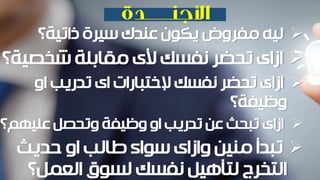 ‫ذاتية؟‬ ‫سيرة‬ ‫عندك‬ ‫يكون‬ ‫مفروض‬ ‫ليه‬
‫شخصي‬ ‫مقابلة‬ ‫ألى‬ ‫نفسك‬ ‫تحضر‬ ‫ازاى‬‫ة؟‬
‫او‬ ‫تدريب‬ ‫اى‬ ‫إلختبارات‬ ‫نفسك‬ ‫تحضر‬ ‫ازاى‬
‫وظيفة؟‬
‫عليهم؟‬ ‫وتحصل‬ ‫وظيفة‬ ‫او‬ ‫تدريب‬ ‫عن‬ ‫تبحث‬ ‫ازاى‬
‫حديث‬ ‫او‬ ‫طالب‬ ‫سواء‬ ‫وازاى‬ ‫منين‬ ‫تبدأ‬
‫العمل؟‬ ‫لسوق‬ ‫نفسك‬ ‫لتأهيل‬ ‫التخرج‬
 