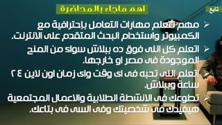 ‫مع‬ ‫بإحترافية‬ ‫التعامل‬ ‫مهارات‬ ‫تتعلم‬ ‫مهم‬
‫واستخدام‬ ‫الكمبيوتر‬‫البحث‬‫المتقدم‬‫االنترنت‬ ‫على‬.
‫المنح‬ ‫من‬ ‫سواء‬ ‫ببالش‬ ‫ده‬ ‫فوق‬ ‫اللى‬ ‫كل‬ ‫اتعلم‬
‫خارجها‬ ‫او‬ ‫مصر‬ ‫فى‬ ‫الموجودة‬.
‫الين‬ ‫اون‬ ‫زمان‬ ‫واى‬ ‫وقت‬ ‫اى‬ ‫فى‬ ‫تحبه‬ ‫اللى‬ ‫اتعلم‬24
‫وببالش‬ ‫ساعة‬.
‫المجتمعية‬ ‫واالعمال‬ ‫الطالبية‬ ‫االنشطة‬ ‫فى‬ ‫تطوعك‬
‫بتاعك‬ ‫فى‬ ‫السى‬ ‫وفى‬ ‫شخصيتك‬ ‫فى‬ ‫هيفيدك‬.
‫تابع‬
 