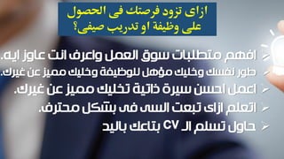 ‫ازاى‬‫فى‬ ‫فرصتك‬ ‫تزود‬‫احلصول‬
‫صيفى؟‬ ‫تدريب‬ ‫او‬ ‫وظيفة‬ ‫على‬
‫ايه‬ ‫عاوز‬ ‫انت‬ ‫واعرف‬ ‫العمل‬ ‫سوق‬ ‫متطلبات‬ ‫افهم‬.
‫غيرك‬ ‫عن‬ ‫مميز‬ ‫وخليك‬ ‫للوظيفة‬ ‫مؤهل‬ ‫وخليك‬ ‫نفسك‬ ‫طور‬.
‫غيرك‬ ‫عن‬ ‫مميز‬ ‫تخليك‬ ‫ذاتية‬ ‫سيرة‬ ‫احسن‬ ‫اعمل‬.
‫محترف‬ ‫بشكل‬ ‫فى‬ ‫السى‬ ‫تبعت‬ ‫ازاى‬ ‫اتعلم‬.
‫الـ‬ ‫تسلم‬ ‫حاول‬CV‫باليد‬ ‫بتاعك‬
 