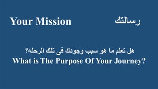 Your Mission ‫رسالتك‬
‫الرحله؟‬ ‫تلك‬ ‫فى‬ ‫وجودك‬ ‫سبب‬ ‫هو‬ ‫ما‬ ‫تعلم‬ ‫هل‬
What is The Purpose Of Your Journey?
 