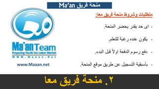 2.‫معا‬ ‫فريق‬ ‫منحة‬
www.Maaan.net
‫منحة‬ ‫وشروط‬ ‫متطلبات‬‫معا‬ ‫فريق‬:
-‫المنحة‬ ‫يحضر‬ ‫يقدر‬ ‫حد‬ ‫اى‬.
-‫للتعلم‬ ‫رغبة‬ ‫عنده‬ ‫يكون‬.
-‫البدء‬ ‫قبل‬ ً‫ال‬‫او‬ ‫الدفعة‬ ‫رسوم‬ ‫دفع‬.
-‫المنحة‬ ‫موقع‬ ‫طريق‬ ‫عن‬ ‫التسجيل‬ ‫بأسبقية‬.
Ma’an ‫فريق‬ ‫منحة‬
 