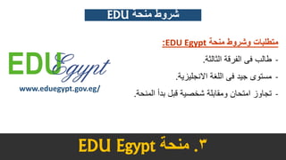 3.‫منحة‬EDU Egypt
www.eduegypt.gov.eg/
‫منحة‬ ‫وشروط‬ ‫متطلبات‬EDU Egypt:
-‫الثالثة‬ ‫الفرقة‬ ‫فى‬ ‫طالب‬.
-‫االنجليزية‬ ‫اللغة‬ ‫فى‬ ‫جيد‬ ‫مستوى‬.
-‫المن‬ ‫بدأ‬ ‫قبل‬ ‫شخصية‬ ‫ومقابلة‬ ‫امتحان‬ ‫تجاوز‬‫حة‬.
EDU ‫منحة‬ ‫شروط‬
 