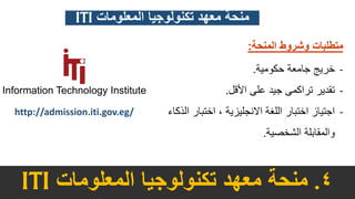 4.‫معهد‬ ‫منحة‬‫تكنولوجيا‬‫المعلومات‬ITI
http://admission.iti.gov.eg/
‫المنحة‬ ‫وشروط‬ ‫متطلبات‬:
-‫حكومية‬ ‫جامعة‬ ‫خريج‬.
-‫األقل‬ ‫على‬ ‫جيد‬ ‫تراكمى‬ ‫تقدير‬.
-‫ال‬ ‫اختبار‬ ، ‫االنجليزية‬ ‫اللغة‬ ‫اختبار‬ ‫اجتياز‬‫ذكاء‬
‫الشخصية‬ ‫والمقابلة‬.
‫المعلومات‬ ‫تكنولوجيا‬ ‫معهد‬ ‫منحة‬ITI
 