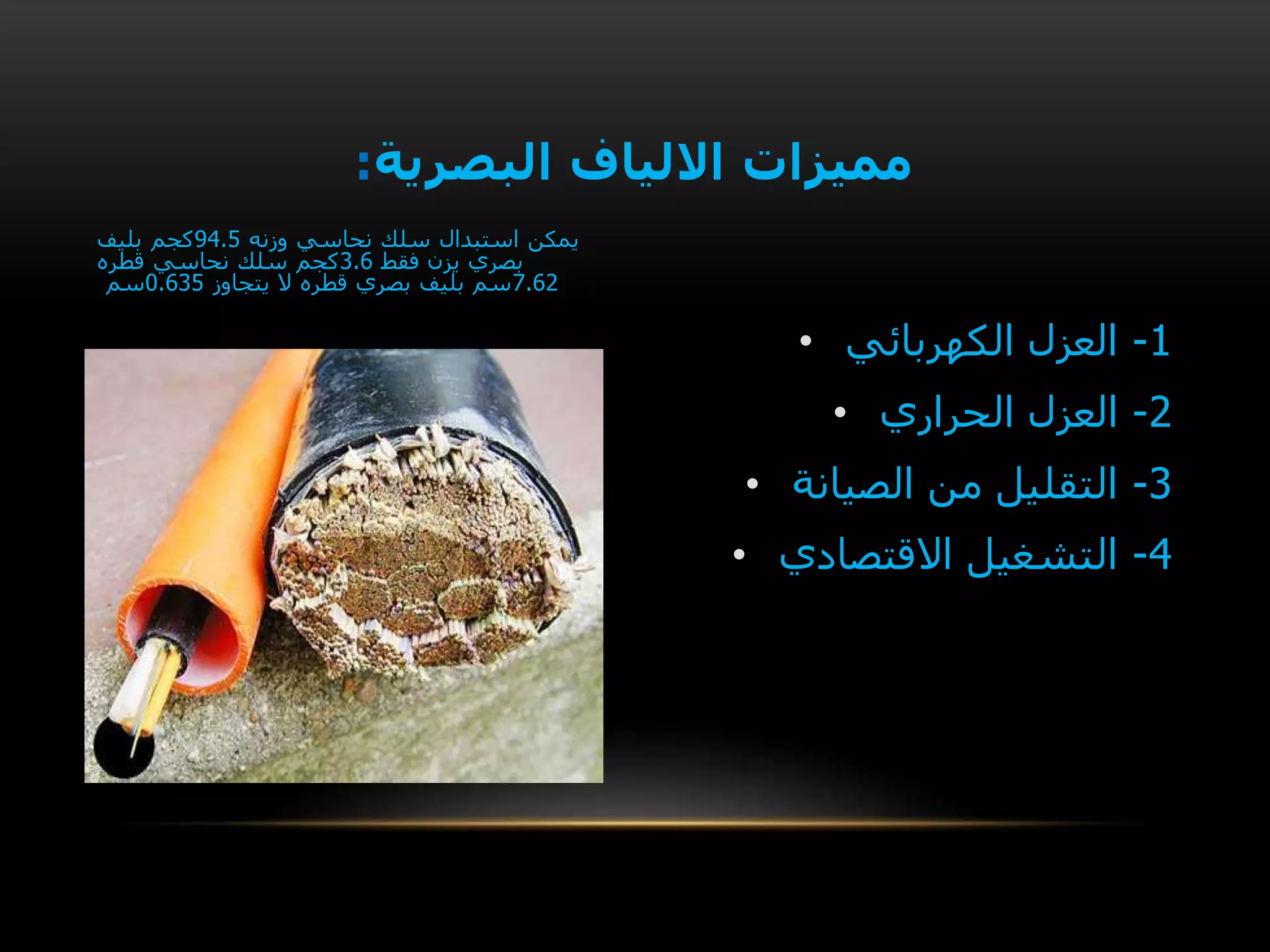 • 1-‫الكهربائي‬ ‫العزل‬
• 2-‫الحراري‬ ‫العزل‬
• 3-‫الصيانة‬ ‫من‬ ‫التقليل‬
• 4-‫االقتصادي‬ ‫التشغيل‬
‫البصرية‬ ‫االلياف‬ ‫مميزات‬:
‫يمكن‬‫وزنه‬ ‫نحاسي‬ ‫سلك‬ ‫استبدال‬94.5‫كجم‬‫بليف‬
‫فقط‬ ‫يزن‬ ‫بصري‬3.6‫سلك‬ ‫كجم‬‫قطره‬ ‫نحاسي‬
7.62‫يتجاوز‬ ‫ال‬ ‫قطره‬ ‫بصري‬ ‫بليف‬ ‫سم‬0.635‫سم‬
 