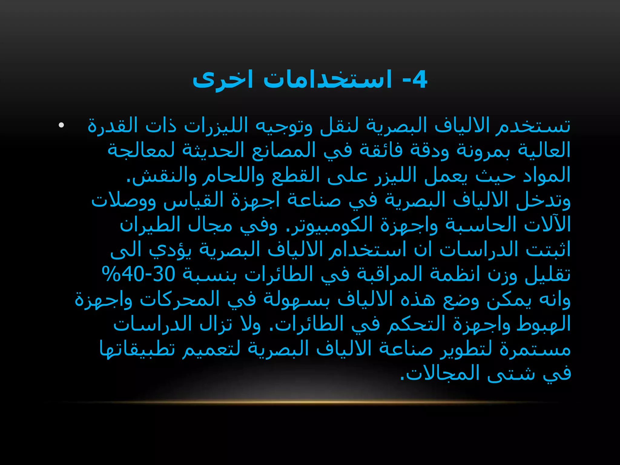 4-‫اخرى‬ ‫استخدامات‬
• ‫القدرة‬ ‫ذات‬ ‫الليزرات‬ ‫وتوجيه‬ ‫لنقل‬ ‫البصرية‬ ‫االلياف‬ ‫تستخدم‬
‫لمعالجة‬ ‫الحديثة‬ ‫المصانع‬ ‫في‬ ‫فائقة‬ ‫ودقة‬ ‫بمرونة‬ ‫العالية‬
‫والنقش‬ ‫واللحام‬ ‫القطع‬ ‫على‬ ‫الليزر‬ ‫يعمل‬ ‫حيث‬ ‫المواد‬.
‫ووصالت‬ ‫القياس‬ ‫اجهزة‬ ‫صناعة‬ ‫في‬ ‫البصرية‬ ‫االلياف‬ ‫وتدخل‬
‫الكومبيوتر‬ ‫واجهزة‬ ‫الحاسبة‬ ‫اآلالت‬.‫الطيران‬ ‫مجال‬ ‫وفي‬
‫الى‬ ‫يؤدي‬ ‫البصرية‬ ‫االلياف‬ ‫استخدام‬ ‫ان‬ ‫الدراسات‬ ‫اثبتت‬
‫بنسبة‬ ‫الطائرات‬ ‫في‬ ‫المراقبة‬ ‫انظمة‬ ‫وزن‬ ‫تقليل‬30-40%
‫واجهزة‬ ‫المحركات‬ ‫في‬ ‫بسهولة‬ ‫االلياف‬ ‫هذه‬ ‫وضع‬ ‫يمكن‬ ‫وانه‬
‫الطائرات‬ ‫في‬ ‫التحكم‬ ‫واجهزة‬ ‫الهبوط‬.‫الدراسات‬ ‫تزال‬ ‫وال‬
‫تطبيقات‬ ‫لتعميم‬ ‫البصرية‬ ‫االلياف‬ ‫صناعة‬ ‫لتطوير‬ ‫مستمرة‬‫ها‬
‫المجاالت‬ ‫شتى‬ ‫في‬.
 