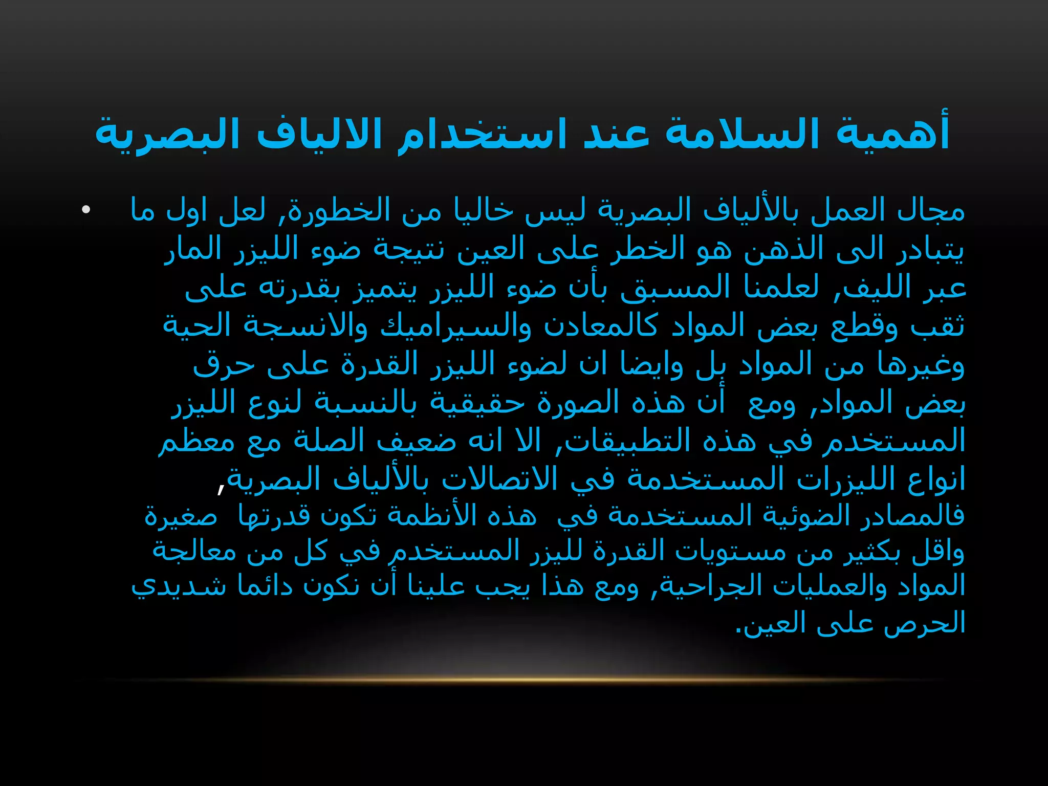 ‫البصرية‬ ‫االلياف‬ ‫استخدام‬ ‫عند‬ ‫السالمة‬ ‫أهمية‬
• ‫الخطورة‬ ‫من‬ ‫خاليا‬ ‫ليس‬ ‫البصرية‬ ‫باأللياف‬ ‫العمل‬ ‫مجال‬,‫ما‬ ‫اول‬ ‫لعل‬
‫المار‬ ‫الليزر‬ ‫ضوء‬ ‫نتيجة‬ ‫العين‬ ‫على‬ ‫الخطر‬ ‫هو‬ ‫الذهن‬ ‫الى‬ ‫يتبادر‬
‫الليف‬ ‫عبر‬,‫على‬ ‫بقدرته‬ ‫يتميز‬ ‫الليزر‬ ‫ضوء‬ ‫بأن‬ ‫المسبق‬ ‫لعلمنا‬
‫الحية‬ ‫واالنسجة‬ ‫والسيراميك‬ ‫كالمعادن‬ ‫المواد‬ ‫بعض‬ ‫وقطع‬ ‫ثقب‬
‫حرق‬ ‫على‬ ‫القدرة‬ ‫الليزر‬ ‫لضوء‬ ‫ان‬ ‫وايضا‬ ‫بل‬ ‫المواد‬ ‫من‬ ‫وغيرها‬
‫المواد‬ ‫بعض‬,‫الليزر‬ ‫لنوع‬ ‫بالنسبة‬ ‫حقيقية‬ ‫الصورة‬ ‫هذه‬ ‫أن‬ ‫ومع‬
‫التطبيقات‬ ‫هذه‬ ‫في‬ ‫المستخدم‬,‫معظم‬ ‫مع‬ ‫الصلة‬ ‫ضعيف‬ ‫انه‬ ‫اال‬
‫في‬ ‫المستخدمة‬ ‫الليزرات‬ ‫انواع‬‫البصرية‬ ‫باأللياف‬ ‫االتصاالت‬,
‫صغيرة‬ ‫قدرتها‬ ‫تكون‬ ‫األنظمة‬ ‫هذه‬ ‫في‬ ‫المستخدمة‬ ‫الضوئية‬ ‫فالمصادر‬
‫معالجة‬ ‫من‬ ‫كل‬ ‫في‬ ‫المستخدم‬ ‫لليزر‬ ‫القدرة‬ ‫مستويات‬ ‫من‬ ‫بكثير‬ ‫واقل‬
‫الجراحية‬ ‫والعمليات‬ ‫المواد‬,‫شديدي‬ ‫دائما‬ ‫نكون‬ ‫أن‬ ‫علينا‬ ‫يجب‬ ‫هذا‬ ‫ومع‬
‫العين‬ ‫على‬ ‫الحرص‬.
 