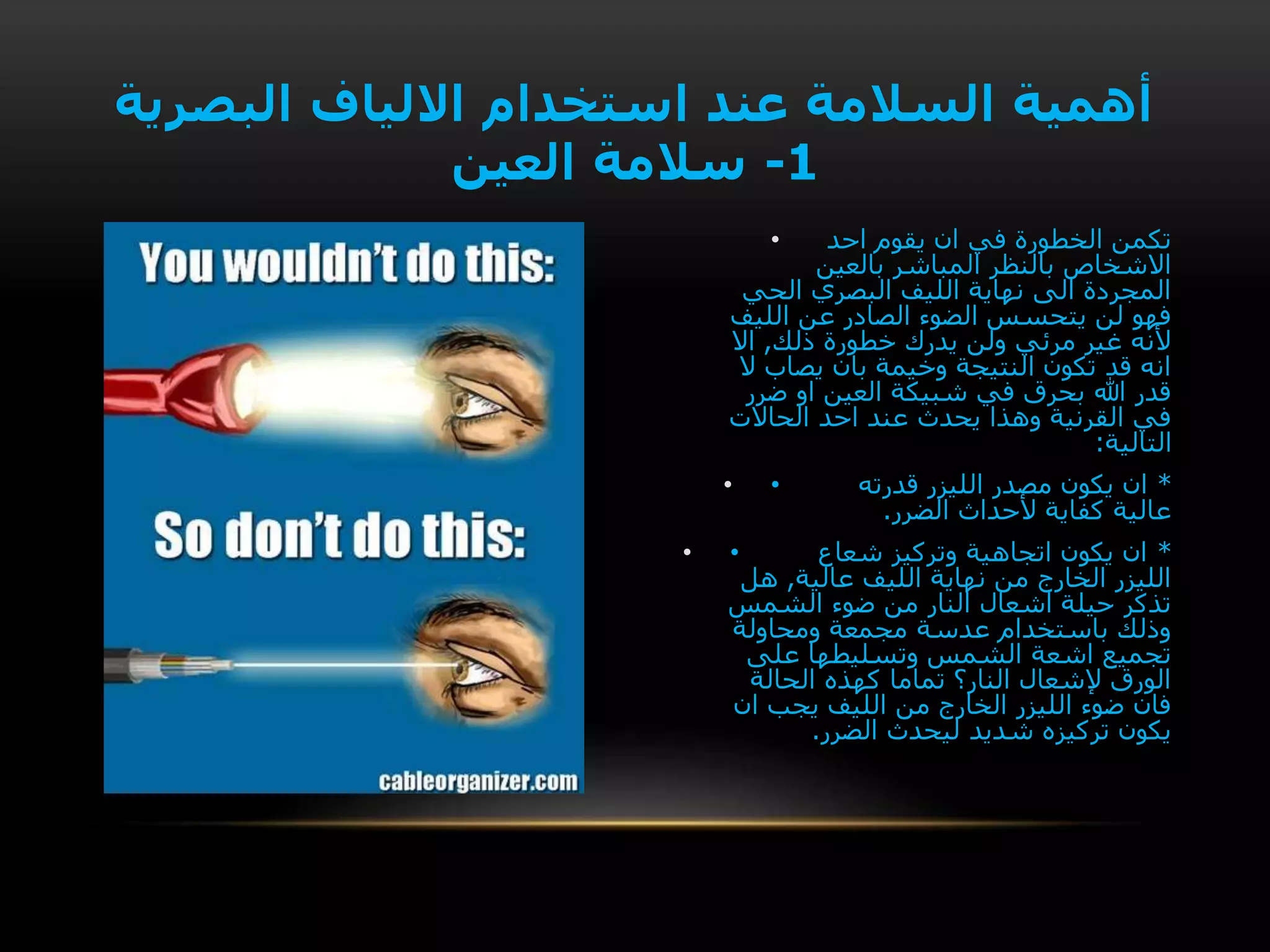 • ‫احد‬ ‫يقوم‬ ‫ان‬ ‫في‬ ‫الخطورة‬ ‫تكمن‬
‫بالعين‬ ‫المباشر‬ ‫بالنظر‬ ‫االشخاص‬
‫الحي‬ ‫البصري‬ ‫الليف‬ ‫نهاية‬ ‫الى‬ ‫المجردة‬
‫الليف‬ ‫عن‬ ‫الصادر‬ ‫الضوء‬ ‫يتحسس‬ ‫لن‬ ‫فهو‬
‫ذلك‬ ‫خطورة‬ ‫يدرك‬ ‫ولن‬ ‫مرئي‬ ‫غير‬ ‫ألنه‬,‫اال‬
‫ال‬ ‫يصاب‬ ‫بان‬ ‫وخيمة‬ ‫النتيجة‬ ‫تكون‬ ‫قد‬ ‫انه‬
‫ضرر‬ ‫او‬ ‫العين‬ ‫شبيكة‬ ‫في‬ ‫بحرق‬ ‫هللا‬ ‫قدر‬
‫الحاالت‬ ‫احد‬ ‫عند‬ ‫يحدث‬ ‫وهذا‬ ‫القرنية‬ ‫في‬
‫التالية‬:
• • *‫قدرته‬ ‫الليزر‬ ‫مصدر‬ ‫يكون‬ ‫ان‬
‫الضرر‬ ‫ألحداث‬ ‫كفاية‬ ‫عالية‬.
• • *‫شعاع‬ ‫وتركيز‬ ‫اتجاهية‬ ‫يكون‬ ‫ان‬
‫عالية‬ ‫الليف‬ ‫نهاية‬ ‫من‬ ‫الخارج‬ ‫الليزر‬,‫هل‬
‫الشمس‬ ‫ضوء‬ ‫من‬ ‫النار‬ ‫اشعال‬ ‫حيلة‬ ‫تذكر‬
‫ومحاولة‬ ‫مجمعة‬ ‫عدسة‬ ‫باستخدام‬ ‫وذلك‬
‫على‬ ‫وتسليطها‬ ‫الشمس‬ ‫اشعة‬ ‫تجميع‬
‫الحالة‬ ‫كهذه‬ ‫تماما‬ ‫النار؟‬ ‫إلشعال‬ ‫الورق‬
‫ان‬ ‫يجب‬ ‫الليف‬ ‫من‬ ‫الخارج‬ ‫الليزر‬ ‫ضوء‬ ‫فان‬
‫الضرر‬ ‫ليحدث‬ ‫شديد‬ ‫تركيزه‬ ‫يكون‬.
‫البصرية‬ ‫االلياف‬ ‫استخدام‬ ‫عند‬ ‫السالمة‬ ‫أهمية‬
1-‫العين‬ ‫سالمة‬
 