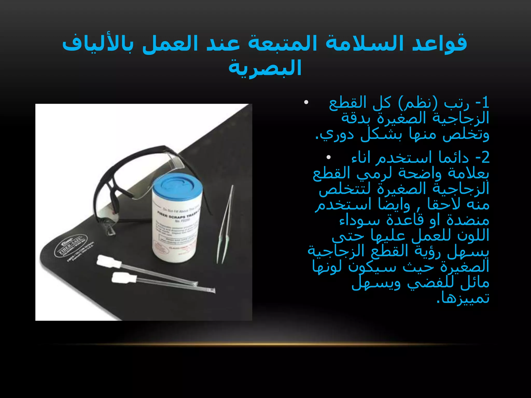 • 1-‫رتب‬(‫نظم‬)‫القطع‬ ‫كل‬
‫بدقة‬ ‫الصغيرة‬ ‫الزجاجية‬
‫دوري‬ ‫بشكل‬ ‫منها‬ ‫وتخلص‬.
• 2-‫اناء‬ ‫استخدم‬ ‫دائما‬
‫القطع‬ ‫لرمي‬ ‫واضحة‬ ‫بعالمة‬
‫لتتخلص‬ ‫الصغيرة‬ ‫الزجاجية‬
‫الحقا‬ ‫منه‬,‫استخدم‬ ‫وايضا‬
‫سوداء‬ ‫قاعدة‬ ‫او‬ ‫منضدة‬
‫حتى‬ ‫عليها‬ ‫للعمل‬ ‫اللون‬
‫الزجاجية‬ ‫القطع‬ ‫رؤية‬ ‫يسهل‬
‫لونها‬ ‫سيكون‬ ‫حيث‬ ‫الصغيرة‬
‫ويسهل‬ ‫للفضي‬ ‫مائل‬
‫تمييزها‬.
‫باأللياف‬ ‫العمل‬ ‫عند‬ ‫المتبعة‬ ‫السالمة‬ ‫قواعد‬
‫البصرية‬
 