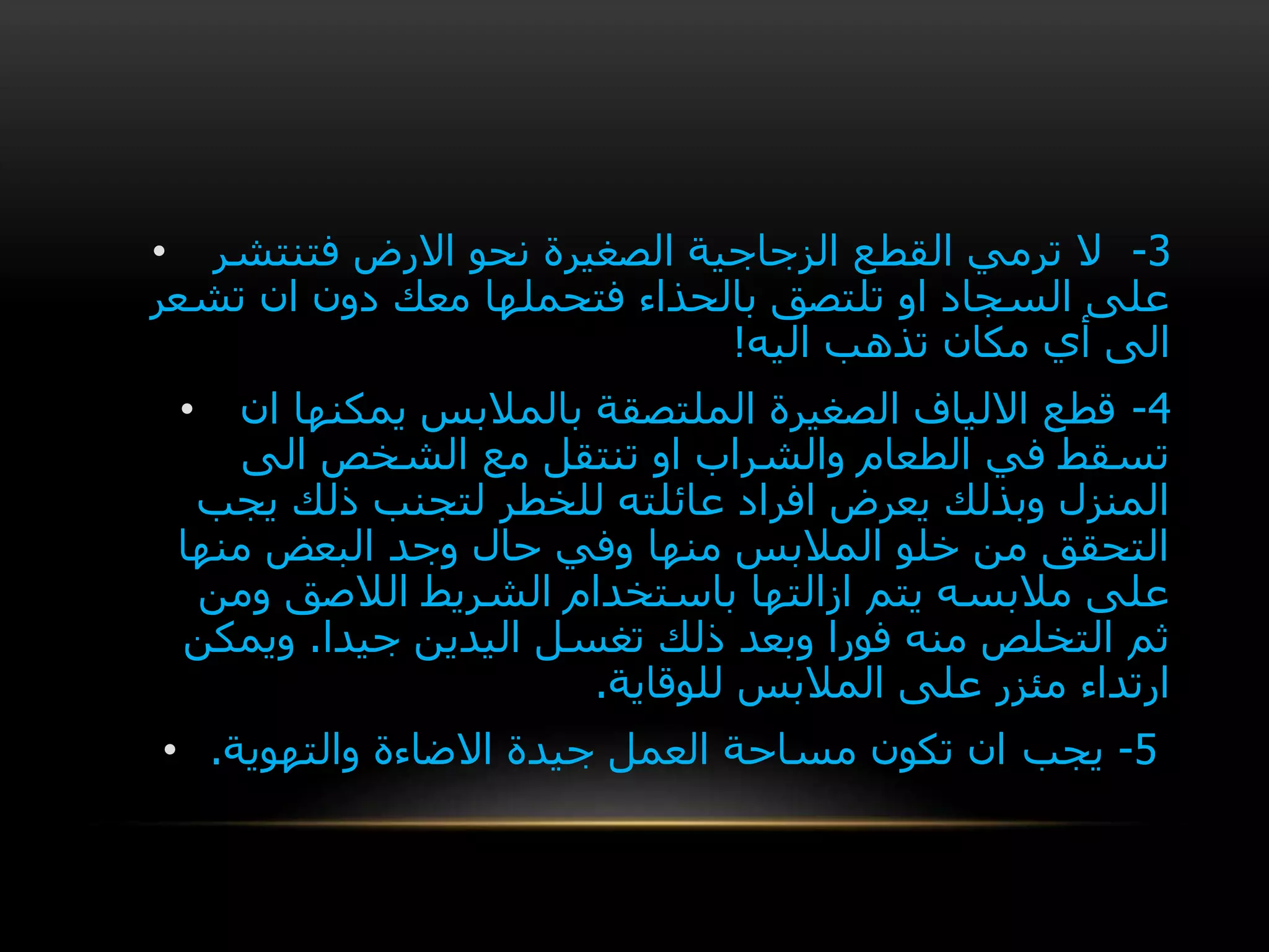 • 3-‫فتنتشر‬ ‫االرض‬ ‫نحو‬ ‫الصغيرة‬ ‫الزجاجية‬ ‫القطع‬ ‫ترمي‬ ‫ال‬
‫تشعر‬ ‫ان‬ ‫دون‬ ‫معك‬ ‫فتحملها‬ ‫بالحذاء‬ ‫تلتصق‬ ‫او‬ ‫السجاد‬ ‫على‬
‫اليه‬ ‫تذهب‬ ‫مكان‬ ‫أي‬ ‫الى‬!
• 4-‫ان‬ ‫يمكنها‬ ‫بالمالبس‬ ‫الملتصقة‬ ‫الصغيرة‬ ‫االلياف‬ ‫قطع‬
‫الى‬ ‫الشخص‬ ‫مع‬ ‫تنتقل‬ ‫او‬ ‫والشراب‬ ‫الطعام‬ ‫في‬ ‫تسقط‬
‫يجب‬ ‫ذلك‬ ‫لتجنب‬ ‫للخطر‬ ‫عائلته‬ ‫افراد‬ ‫يعرض‬ ‫وبذلك‬ ‫المنزل‬
‫منها‬ ‫البعض‬ ‫وجد‬ ‫حال‬ ‫وفي‬ ‫منها‬ ‫المالبس‬ ‫خلو‬ ‫من‬ ‫التحقق‬
‫ومن‬ ‫الالصق‬ ‫الشريط‬ ‫باستخدام‬ ‫ازالتها‬ ‫يتم‬ ‫مالبسه‬ ‫على‬
‫جيدا‬ ‫اليدين‬ ‫تغسل‬ ‫ذلك‬ ‫وبعد‬ ‫فورا‬ ‫منه‬ ‫التخلص‬ ‫ثم‬.‫ويمكن‬
‫للوقاية‬ ‫المالبس‬ ‫على‬ ‫مئزر‬ ‫ارتداء‬.
• 5-‫يجب‬‫والتهوية‬ ‫االضاءة‬ ‫جيدة‬ ‫العمل‬ ‫مساحة‬ ‫تكون‬ ‫ان‬.
 