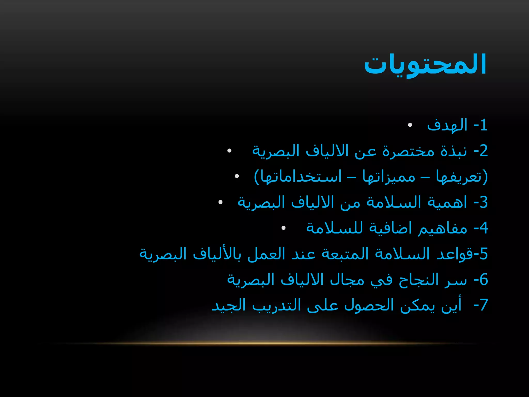 ‫المحتويات‬
• 1-‫الهدف‬
• 2-‫البصرية‬ ‫االلياف‬ ‫عن‬ ‫مختصرة‬ ‫نبذة‬
• (‫تعريفها‬–‫مميزاتها‬–‫استخداماتها‬)
• 3-‫البصرية‬ ‫االلياف‬ ‫من‬ ‫السالمة‬ ‫اهمية‬
• 4-‫للسالمة‬ ‫اضافية‬ ‫مفاهيم‬
5-‫قواعد‬‫البصرية‬ ‫باأللياف‬ ‫العمل‬ ‫عند‬ ‫المتبعة‬ ‫السالمة‬
6-‫البصرية‬ ‫االلياف‬ ‫مجال‬ ‫في‬ ‫النجاح‬ ‫سر‬
7-‫الجيد‬ ‫التدريب‬ ‫على‬ ‫الحصول‬ ‫يمكن‬ ‫أين‬
 