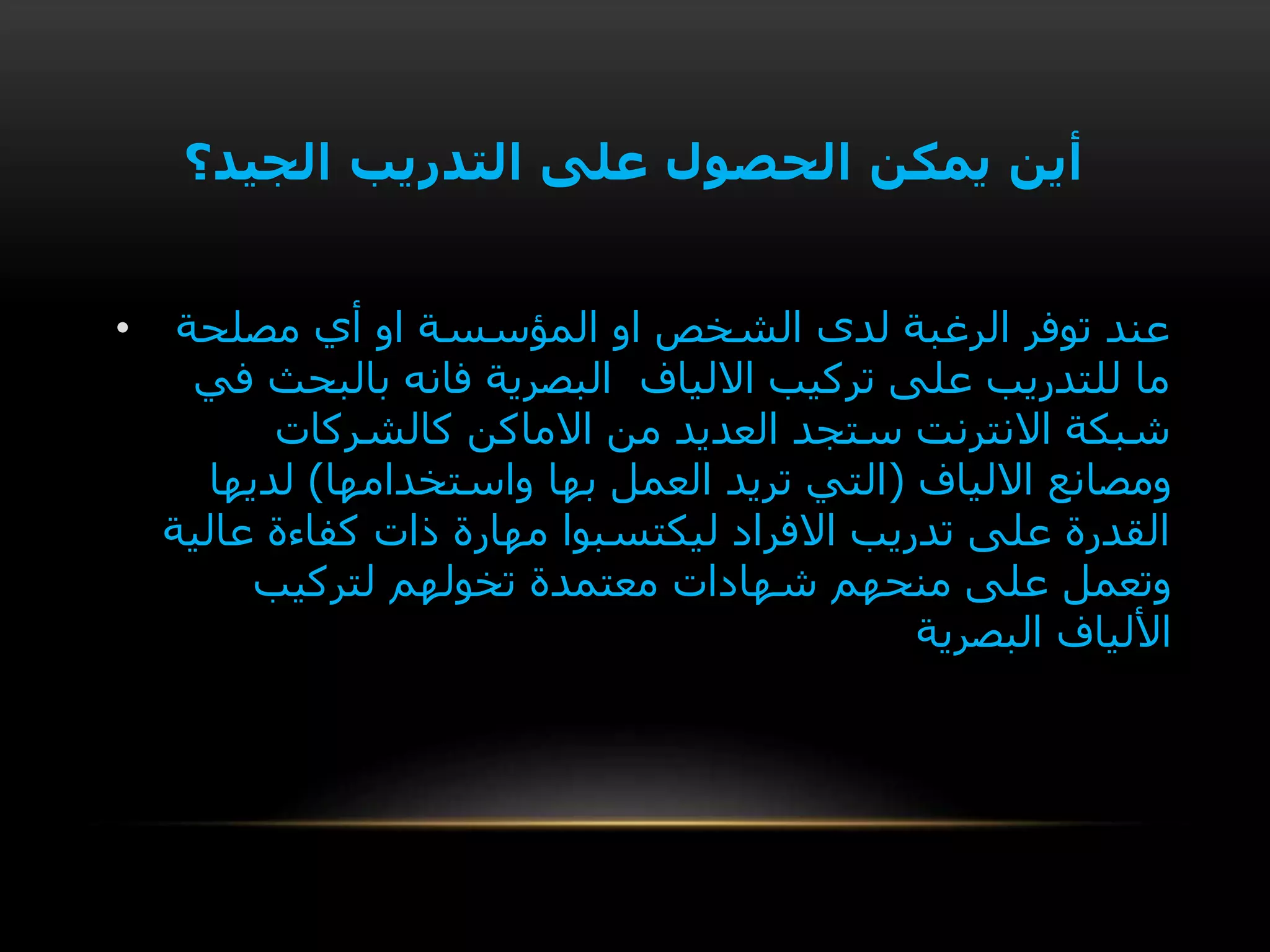 ‫الجيد؟‬ ‫التدريب‬ ‫على‬ ‫الحصول‬ ‫يمكن‬ ‫أين‬
• ‫مصلحة‬ ‫أي‬ ‫او‬ ‫المؤسسة‬ ‫او‬ ‫الشخص‬ ‫لدى‬ ‫الرغبة‬ ‫توفر‬ ‫عند‬
‫في‬ ‫بالبحث‬ ‫فانه‬ ‫البصرية‬ ‫االلياف‬ ‫تركيب‬ ‫على‬ ‫للتدريب‬ ‫ما‬
‫كالشركات‬ ‫االماكن‬ ‫من‬ ‫العديد‬ ‫ستجد‬ ‫االنترنت‬ ‫شبكة‬
‫االلياف‬ ‫ومصانع‬(‫واستخدامها‬ ‫بها‬ ‫العمل‬ ‫تريد‬ ‫التي‬)‫لديها‬
‫عالية‬ ‫كفاءة‬ ‫ذات‬ ‫مهارة‬ ‫ليكتسبوا‬ ‫االفراد‬ ‫تدريب‬ ‫على‬ ‫القدرة‬
‫منحهم‬ ‫على‬ ‫وتعمل‬‫شهادات‬‫تخولهم‬ ‫معتمدة‬‫لتركيب‬
‫األلياف‬‫البصرية‬
 