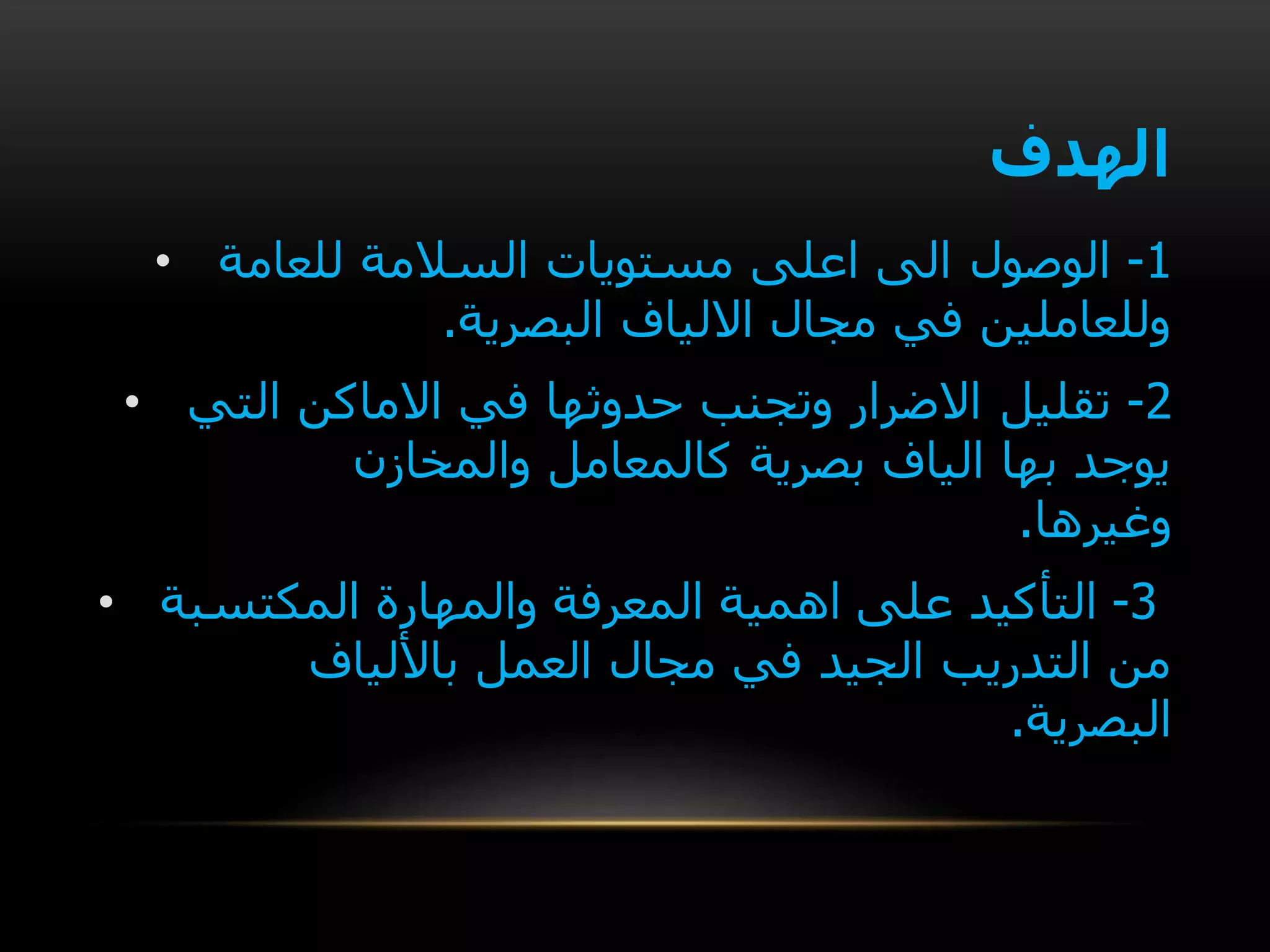 ‫الهدف‬
• 1-‫الوصول‬‫للعامة‬ ‫السالمة‬ ‫مستويات‬ ‫اعلى‬ ‫الى‬
‫البصرية‬ ‫االلياف‬ ‫مجال‬ ‫في‬ ‫وللعاملين‬.
• 2-‫تقليل‬‫التي‬ ‫االماكن‬ ‫في‬ ‫حدوثها‬ ‫وتجنب‬ ‫االضرار‬
‫والمخازن‬ ‫كالمعامل‬ ‫بصرية‬ ‫الياف‬ ‫بها‬ ‫يوجد‬
‫وغيرها‬.
• 3-‫التأكيد‬‫المكتسبة‬ ‫والمهارة‬ ‫المعرفة‬ ‫اهمية‬ ‫على‬
‫مجال‬ ‫في‬ ‫الجيد‬ ‫التدريب‬ ‫من‬‫باأللياف‬ ‫العمل‬
‫البصرية‬.
 