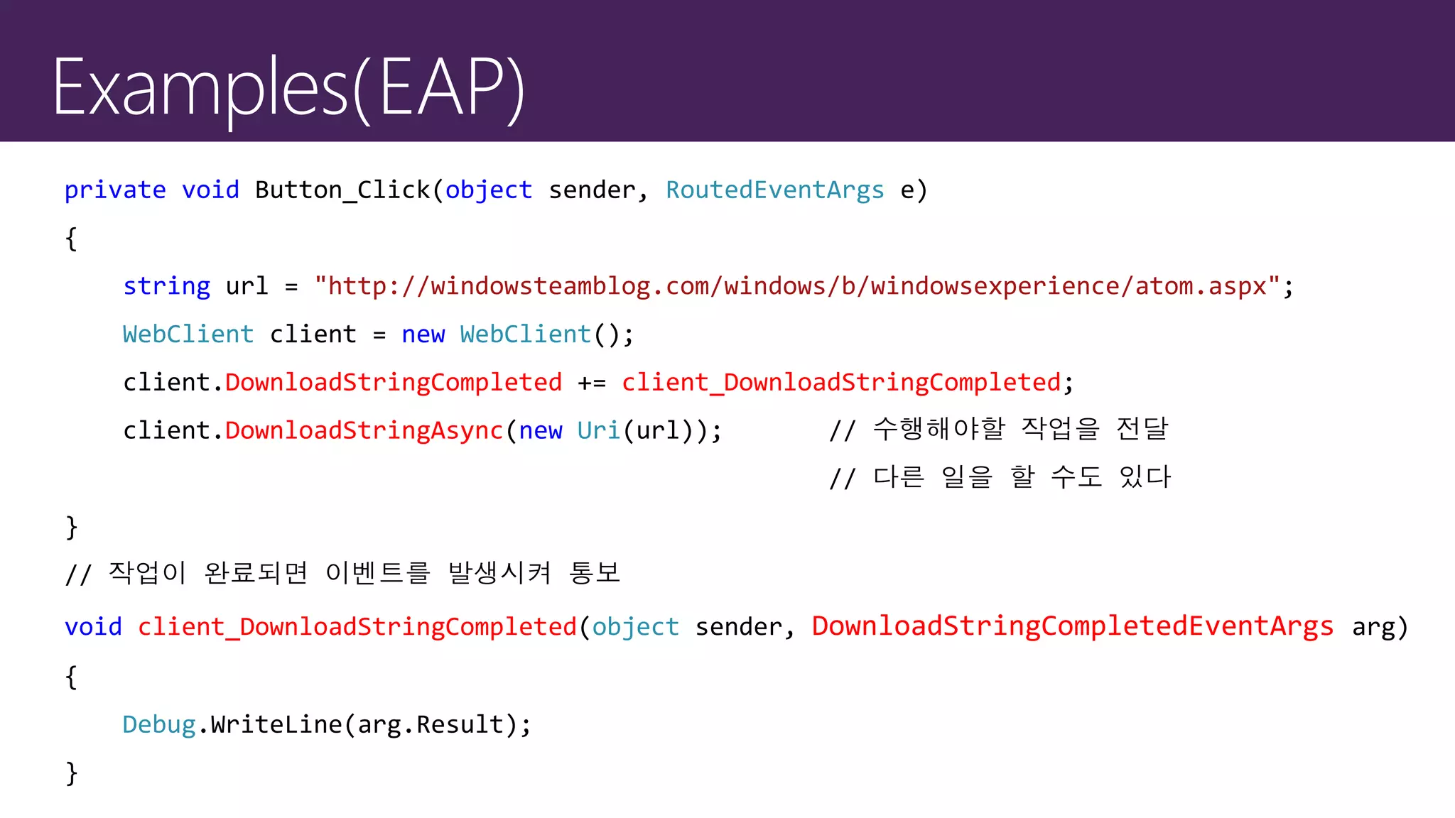 private void Button_Click(object sender, RoutedEventArgs e)
{
string url = "http://windowsteamblog.com/windows/b/windowsexperience/atom.aspx";
WebClient client = new WebClient();
client.DownloadStringCompleted += client_DownloadStringCompleted;
client.DownloadStringAsync(new Uri(url)); // 수행해야할 작업을 전달
// 다른 일을 할 수도 있다
}
// 작업이 완료되면 이벤트를 발생시켜 통보
void client_DownloadStringCompleted(object sender, DownloadStringCompletedEventArgs arg)
{
Debug.WriteLine(arg.Result);
}
 