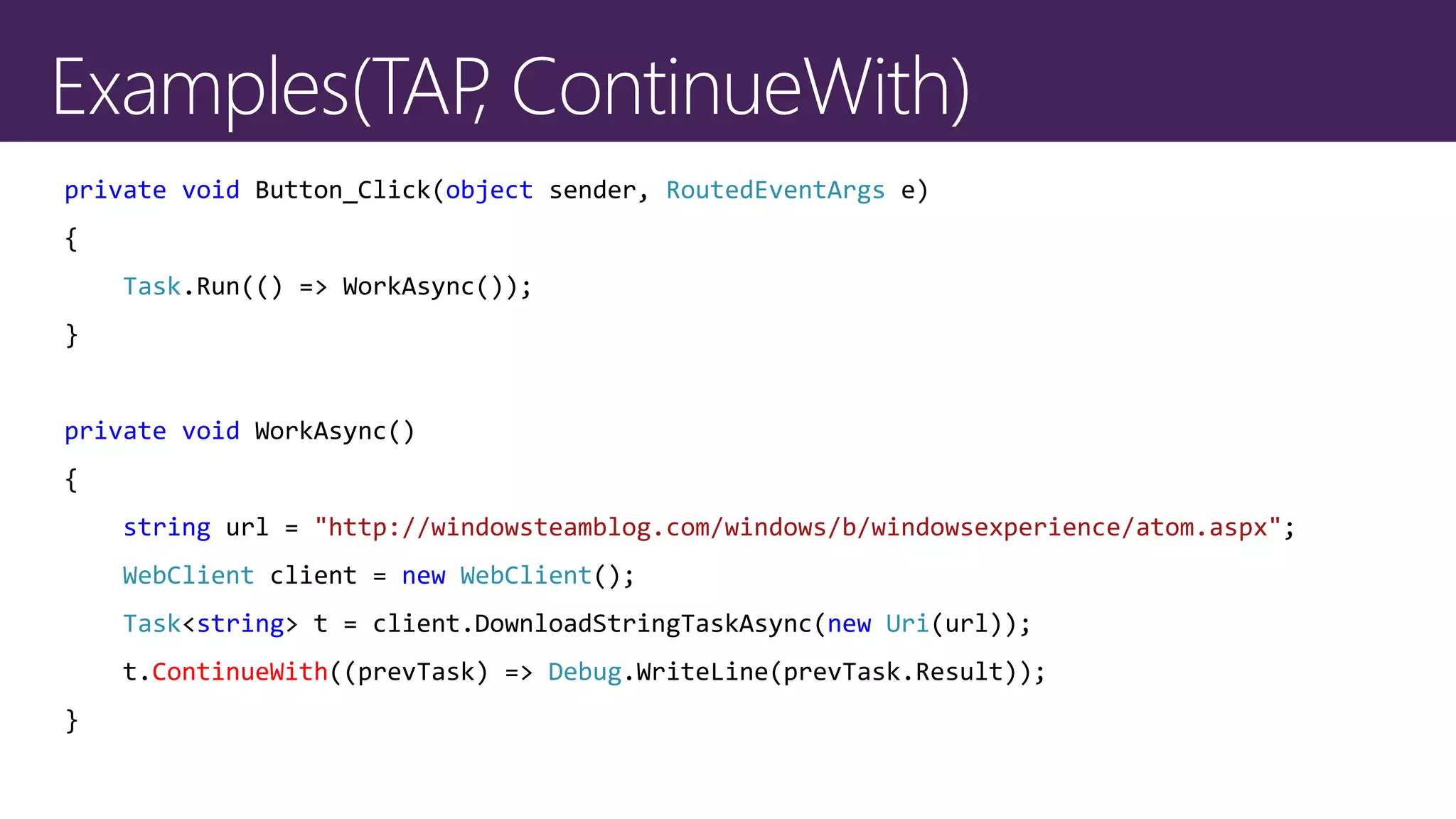 private void Button_Click(object sender, RoutedEventArgs e)
{
Task.Run(() => WorkAsync());
}
private void WorkAsync()
{
string url = "http://windowsteamblog.com/windows/b/windowsexperience/atom.aspx";
WebClient client = new WebClient();
Task<string> t = client.DownloadStringTaskAsync(new Uri(url));
t.ContinueWith((prevTask) => Debug.WriteLine(prevTask.Result));
}
 