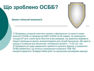 1) Проведено складний комплекс заходів з оформлення та захисту права
власності ОСББ на приміщення №20 та №40 на 26 поверсі. Ці приміщення
площею 87 кв.м. кожне були об'єктом атаки рейдерів, яку довелося відбивати.
Надалі приміщення можуть використовувати для потреб мешканців, або здачі в
оренду в інтересах всіх мешканців. Нотаріальні витрати – 11,22 тис. грн;
2) Проведено дії щодо юридичного прийняття котелень будинку в управління
ОСББ (виявилося, що котельні знаходилися на балансі ТОВ "Яр",
використовувалися "Комфорт-Майстром" за сумнівними договорами оренди).
Що зроблено ОСББ?
Захист спільної власності
 
