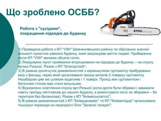 1) Проведена робота з КП "УЗН" Шевченківського району по обрізанню значної
кількості сухостою навколо будинку, який загрожував життю людей. Прибирання
після КП "УЗН" великих обсягів гілля;
2) Ліквідовано пункт приймання вторсировини на підходах до будинку – на спуску
вулиці Ризької. Разом з КП "Благоустрій";
3) В рамках досягнутих домовленостей з керівництвом гуртожитку прибудовано
вхід з фасаду, через який організовано прохід жителів 2 поверху гуртожитку.
Незабаром цим же шляхом ходитиме і 1 поверх. Прохід між гуртожитком і
бетонною стіною має стати вільнішим.
4) Відновлено освітлення спуску вул.Ризької (коли дроти були обірвані і заважали
навіть проїзду сміттєвозів до нашого будинку, а ремонтувати ніхто не збирався – бо
територія без балансова). Разом з КП "Київміськсвітло";
5) В рамках домовленостей з КП "Київдорсервіс" та КП "Київавтодор" організовано
пішохідні переходи на перехресті біля "Зеленої галереї";
Що зроблено ОСББ?
Робота з "сусідами",
покращення підходів до будинку
 